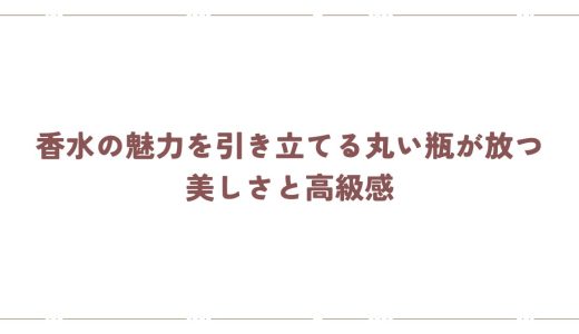香水の魅力を引き立てる丸い瓶が放つ美しさと高級感