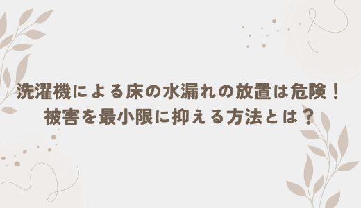 洗濯機による床の水漏れの放置は危険！被害を最小限に抑える方法とは？
