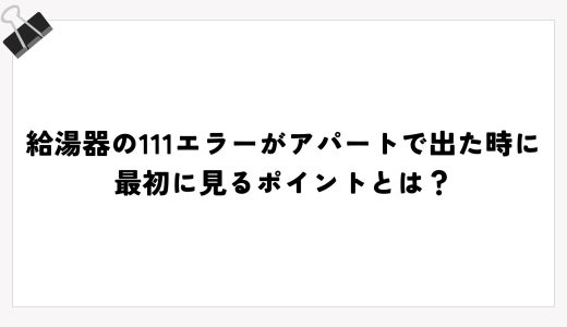 給湯器の111エラーがアパートで出た時に最初に見るポイントとは？
